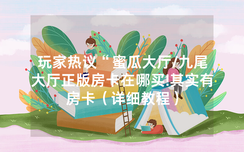 玩家热议“蜜瓜大厅/九尾大厅正版房卡在哪买!其实有房卡（详细教程）