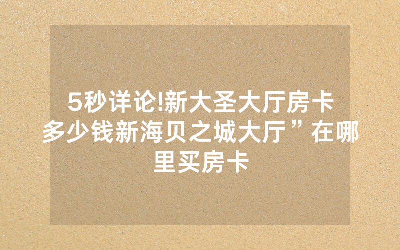 5秒详论!新大圣大厅房卡多少钱新海贝之城大厅”在哪里买房卡
