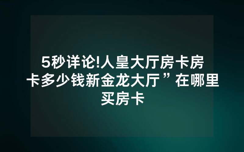 5秒详论!人皇大厅房卡房卡多少钱新金龙大厅”在哪里买房卡