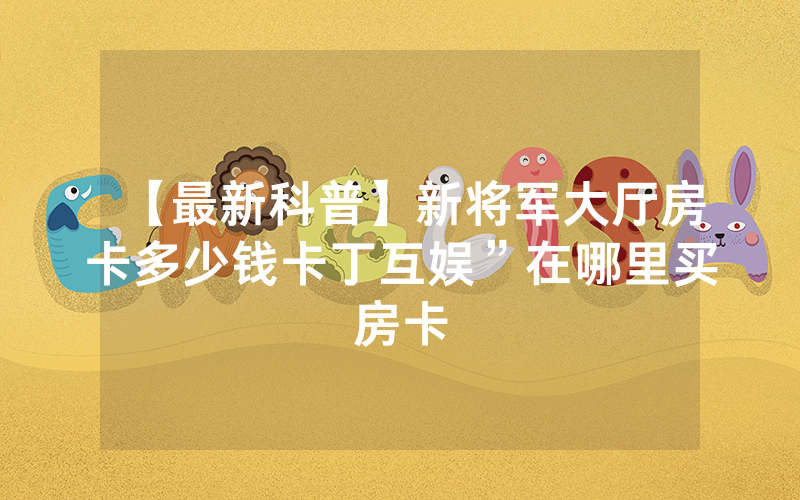 【最新科普】新将军大厅房卡多少钱卡丁互娱”在哪里买房卡