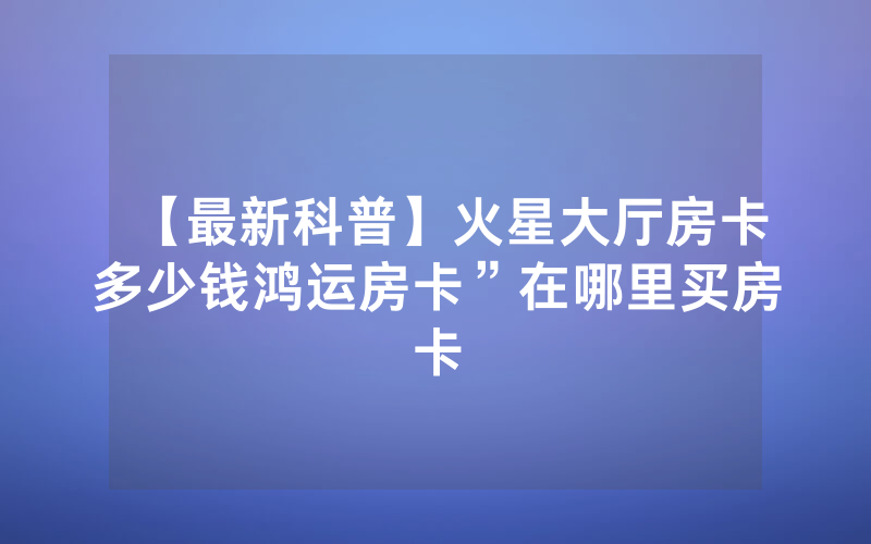 【最新科普】火星大厅房卡多少钱鸿运房卡”在哪里买房卡