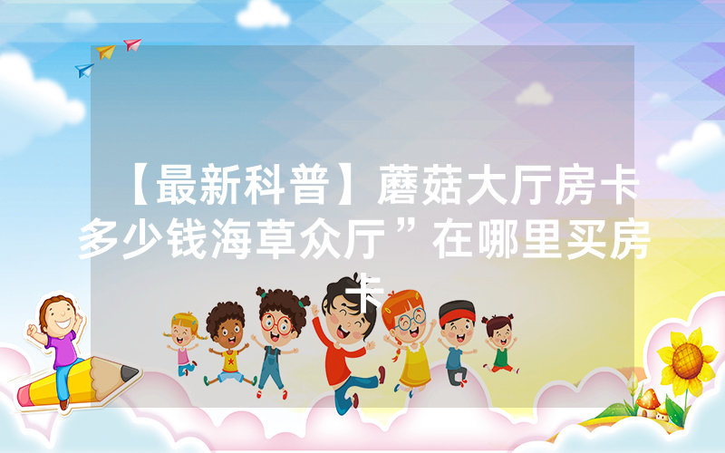 【最新科普】蘑菇大厅房卡多少钱海草众厅”在哪里买房卡