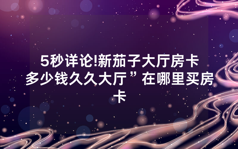 5秒详论!新茄子大厅房卡多少钱久久大厅”在哪里买房卡
