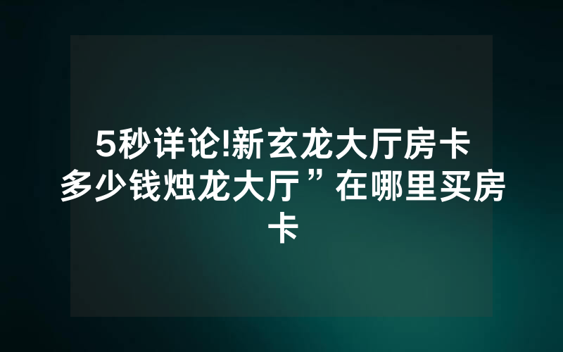5秒详论!新玄龙大厅房卡多少钱烛龙大厅”在哪里买房卡