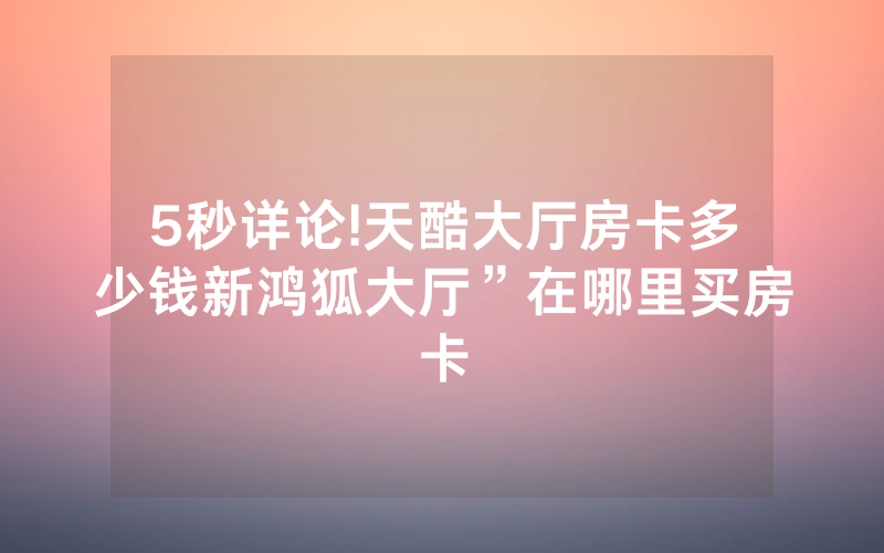 5秒详论!天酷大厅房卡多少钱新鸿狐大厅”在哪里买房卡