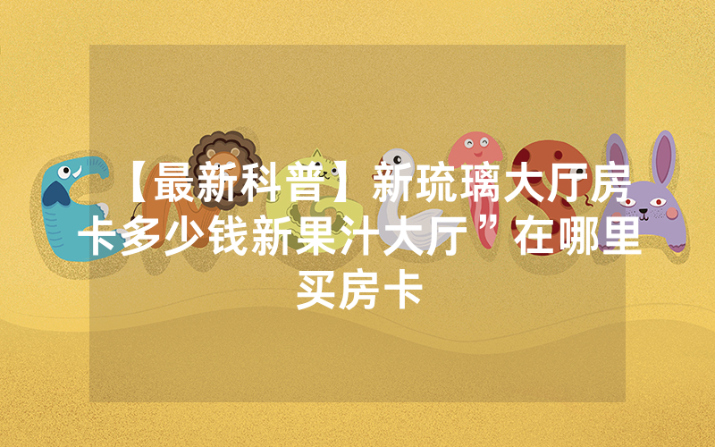 【最新科普】新琉璃大厅房卡多少钱新果汁大厅”在哪里买房卡