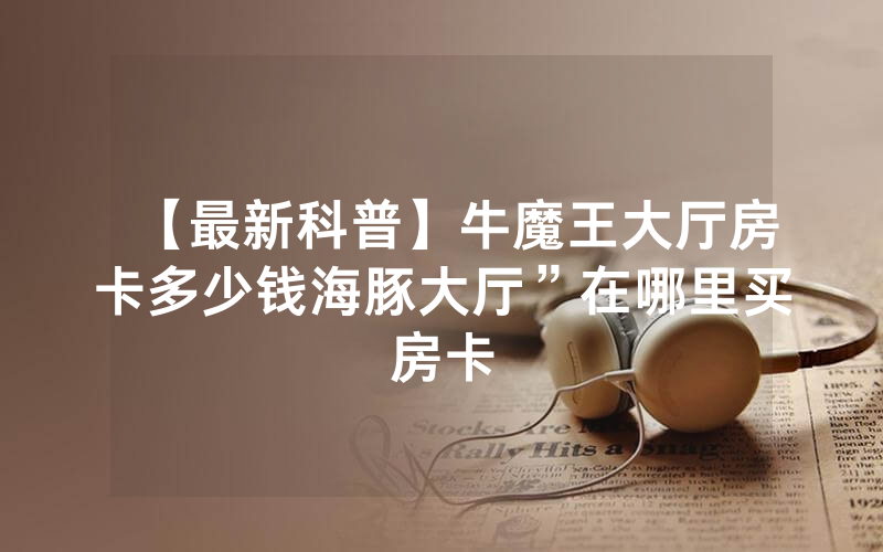 【最新科普】牛魔王大厅房卡多少钱海豚大厅”在哪里买房卡