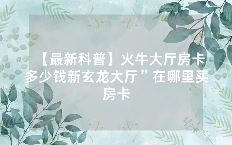 【最新科普】火牛大厅房卡多少钱新玄龙大厅”在哪里买房卡