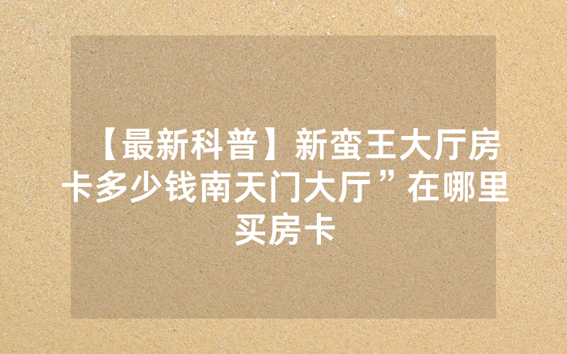 【最新科普】新蛮王大厅房卡多少钱南天门大厅”在哪里买房卡