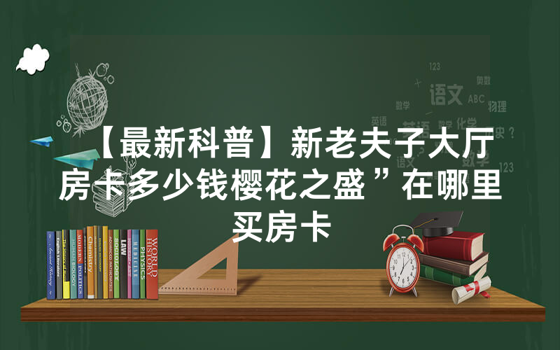 【最新科普】新老夫子大厅房卡多少钱樱花之盛”在哪里买房卡