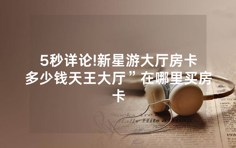 5秒详论!新星游大厅房卡多少钱天王大厅”在哪里买房卡