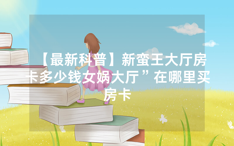 【最新科普】新蛮王大厅房卡多少钱女娲大厅”在哪里买房卡