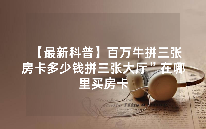 【最新科普】百万牛拼三张房卡多少钱拼三张大厅”在哪里买房卡