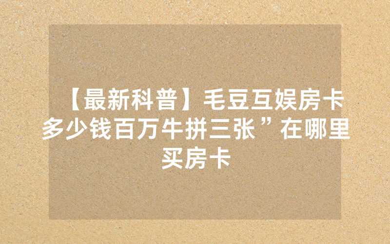 【最新科普】毛豆互娱房卡多少钱百万牛拼三张”在哪里买房卡