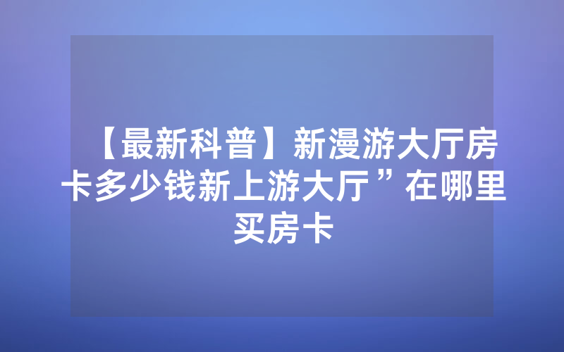 【最新科普】新漫游大厅房卡多少钱新上游大厅”在哪里买房卡