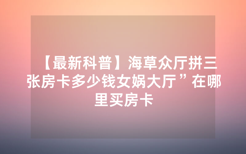 【最新科普】海草众厅拼三张房卡多少钱女娲大厅”在哪里买房卡