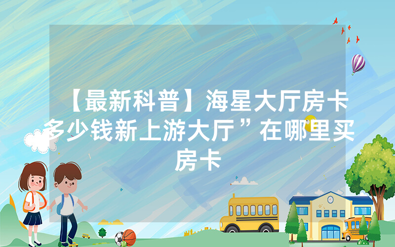 【最新科普】海星大厅房卡多少钱新上游大厅”在哪里买房卡