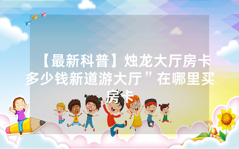 【最新科普】烛龙大厅房卡多少钱新道游大厅”在哪里买房卡