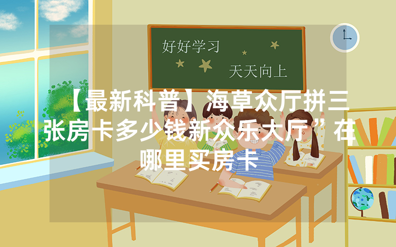 【最新科普】海草众厅拼三张房卡多少钱新众乐大厅”在哪里买房卡