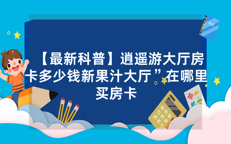 【最新科普】逍遥游大厅房卡多少钱新果汁大厅”在哪里买房卡