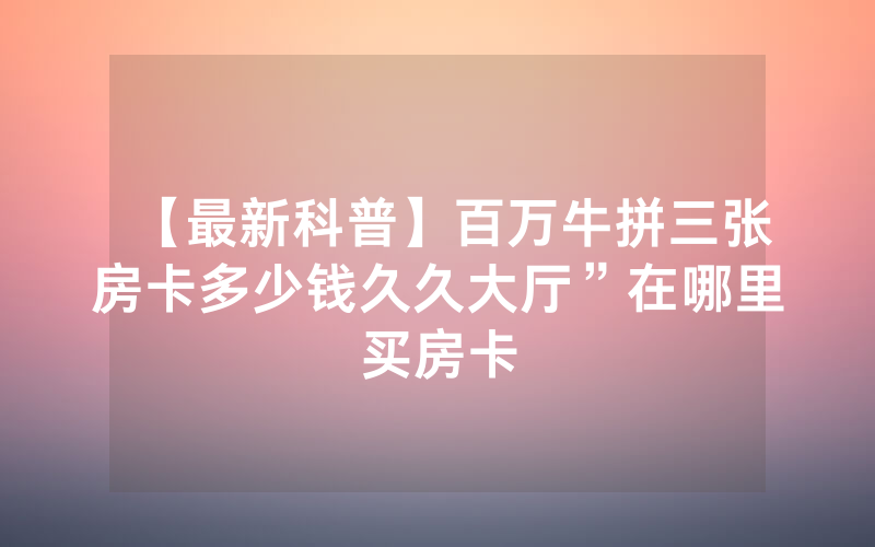 【最新科普】百万牛拼三张房卡多少钱久久大厅”在哪里买房卡