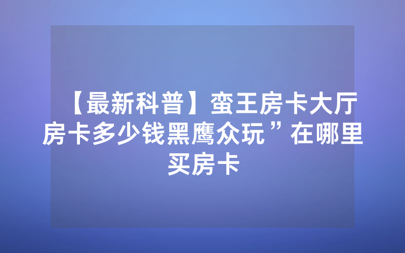 【最新科普】蛮王房卡大厅房卡多少钱黑鹰众玩”在哪里买房卡