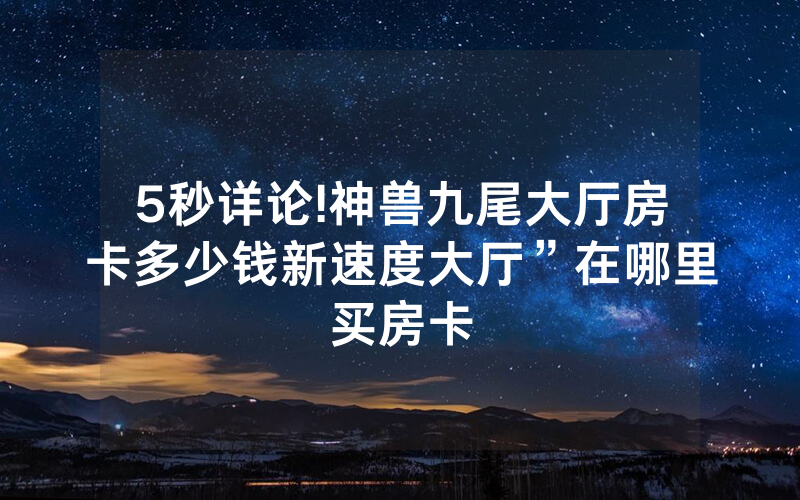 5秒详论!神兽九尾大厅房卡多少钱新速度大厅”在哪里买房卡