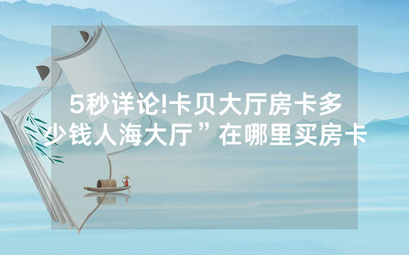 5秒详论!卡贝大厅房卡多少钱人海大厅”在哪里买房卡