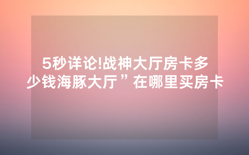 5秒详论!战神大厅房卡多少钱海豚大厅”在哪里买房卡
