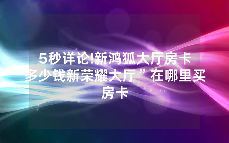 5秒详论!新鸿狐大厅房卡多少钱新荣耀大厅”在哪里买房卡