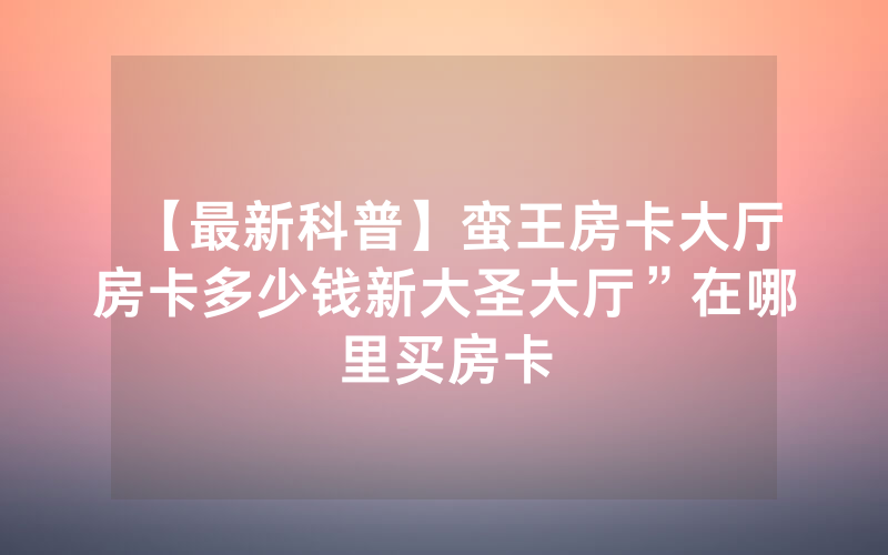 【最新科普】蛮王房卡大厅房卡多少钱新大圣大厅”在哪里买房卡