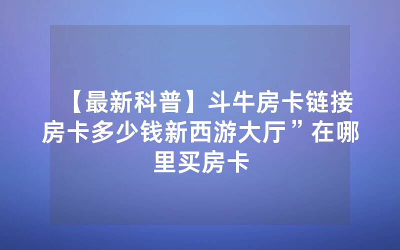 【最新科普】斗牛房卡链接房卡多少钱新西游大厅”在哪里买房卡