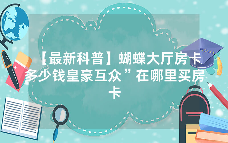 【最新科普】蝴蝶大厅房卡多少钱皇豪互众”在哪里买房卡