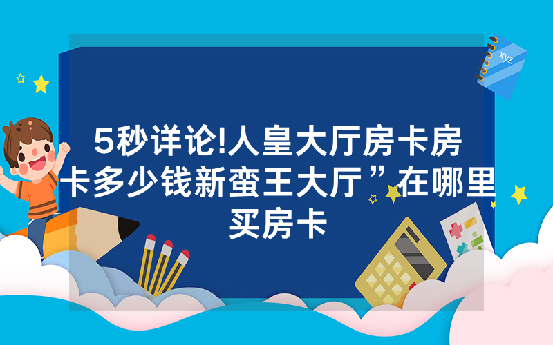 5秒详论!人皇大厅房卡房卡多少钱新蛮王大厅”在哪里买房卡
