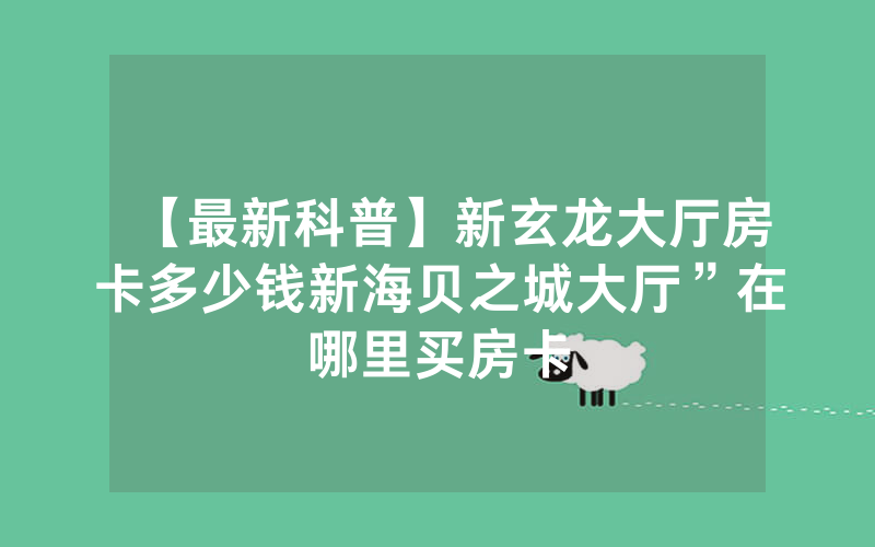 【最新科普】新玄龙大厅房卡多少钱新海贝之城大厅”在哪里买房卡