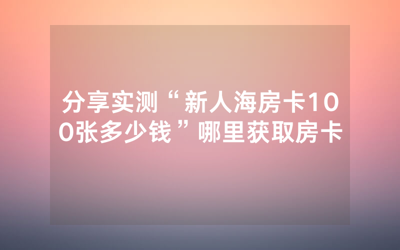 分享实测“新人海房卡100张多少钱”哪里获取房卡