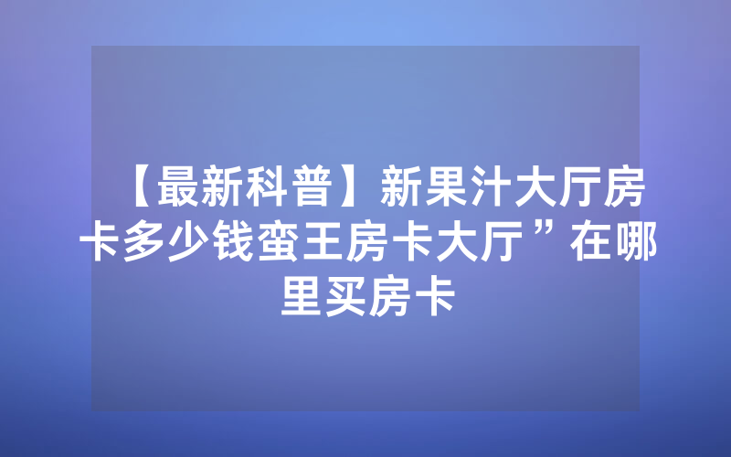【最新科普】新果汁大厅房卡多少钱蛮王房卡大厅”在哪里买房卡