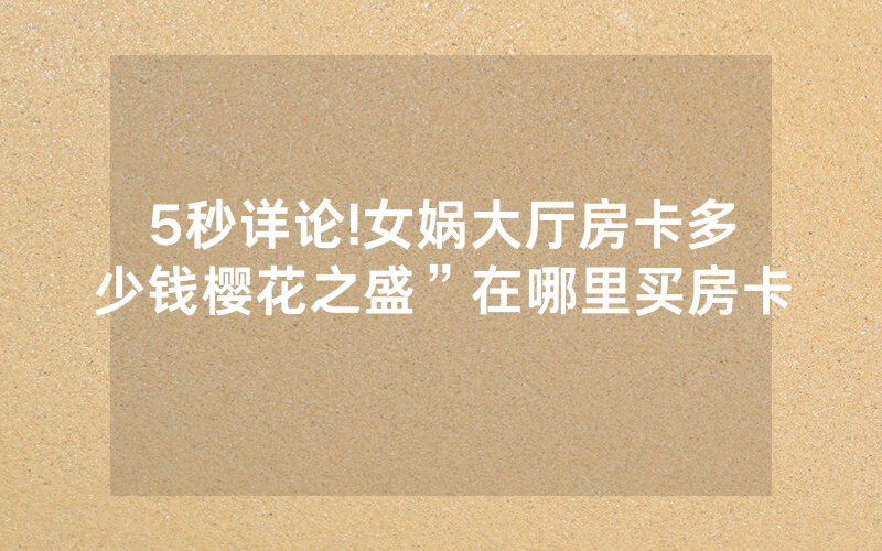 5秒详论!女娲大厅房卡多少钱樱花之盛”在哪里买房卡