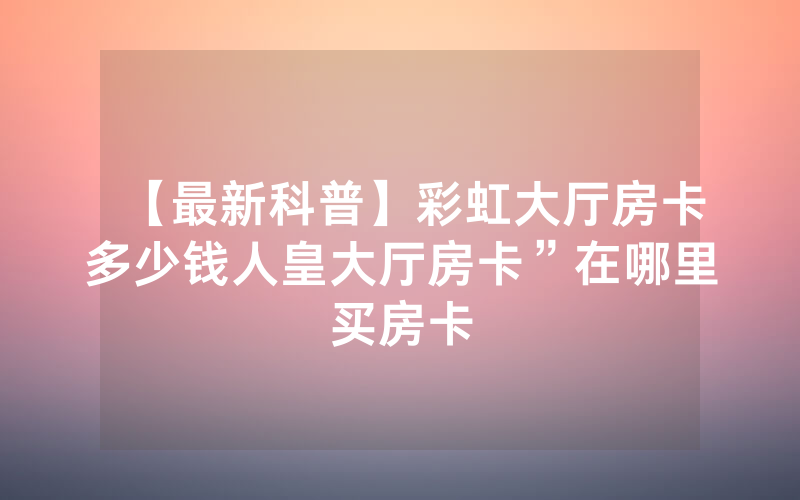 【最新科普】彩虹大厅房卡多少钱人皇大厅房卡”在哪里买房卡