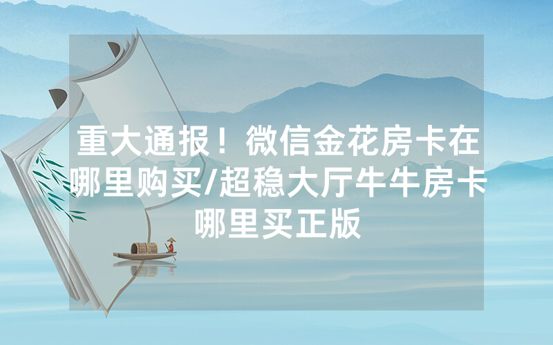 重大通报！微信金花房卡在哪里购买/超稳大厅牛牛房卡哪里买正版