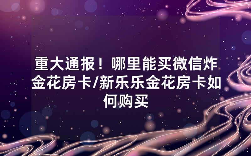 重大通报！哪里能买微信炸金花房卡/新乐乐金花房卡如何购买