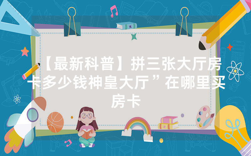 【最新科普】拼三张大厅房卡多少钱神皇大厅”在哪里买房卡