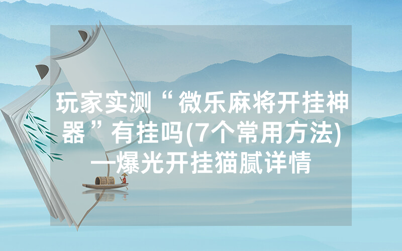 玩家实测“微乐麻将开挂神器”有挂吗(7个常用方法)—爆光开挂猫腻详情