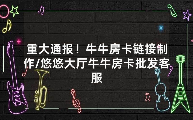 重大通报！牛牛房卡链接制作/悠悠大厅牛牛房卡批发客服