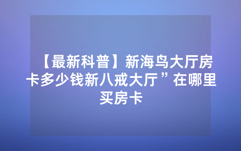【最新科普】新海鸟大厅房卡多少钱新八戒大厅”在哪里买房卡