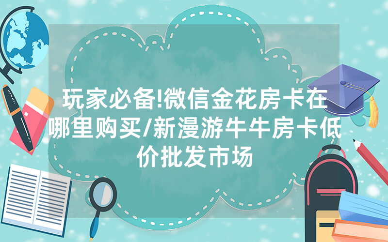 玩家必备!微信金花房卡在哪里购买/新漫游牛牛房卡低价批发市场