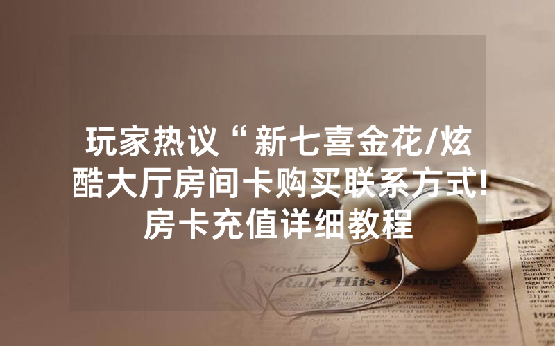 玩家热议“新七喜金花/炫酷大厅房间卡购买联系方式!房卡充值详细教程