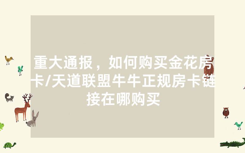 重大通报，如何购买金花房卡/天道联盟牛牛正规房卡链接在哪购买