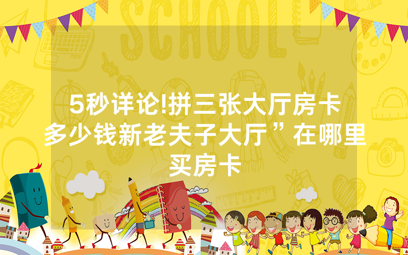5秒详论!拼三张大厅房卡多少钱新老夫子大厅”在哪里买房卡
