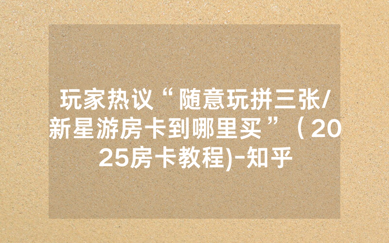 玩家热议“随意玩拼三张/新星游房卡到哪里买”（2025房卡教程)-知乎